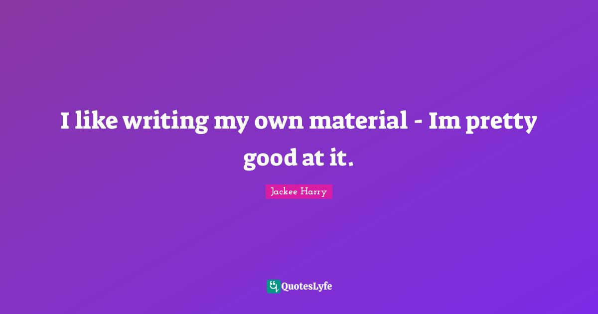 I like writing my own material - Im pretty good at it.