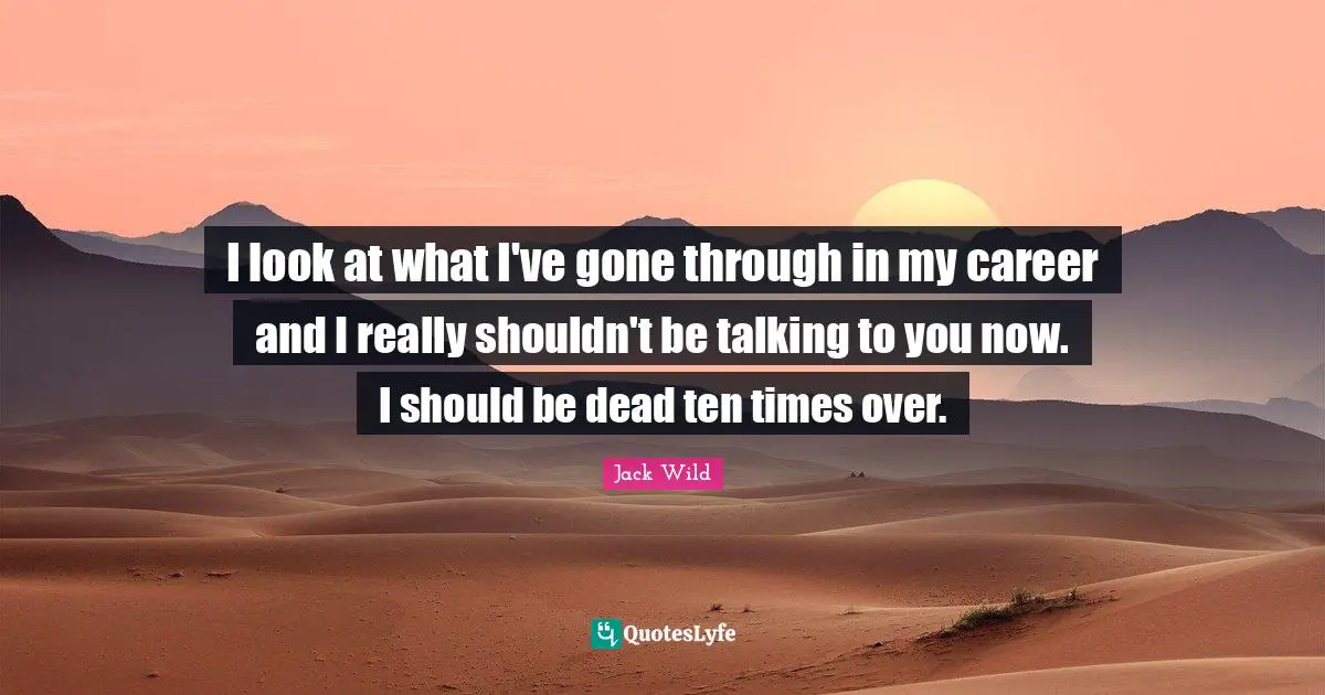 I look at what I've gone through in my career and I really shouldn't be talking to you now. I should be dead ten times over.