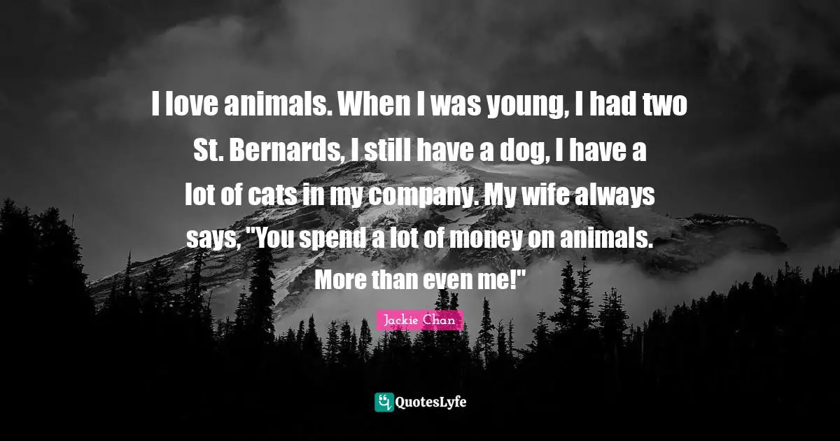 I love animals. When I was young, I had two St. Bernards, I still have a dog, I have a lot of cats in my company. My wife always says, "You spend a lot of money on animals. More than even me!"