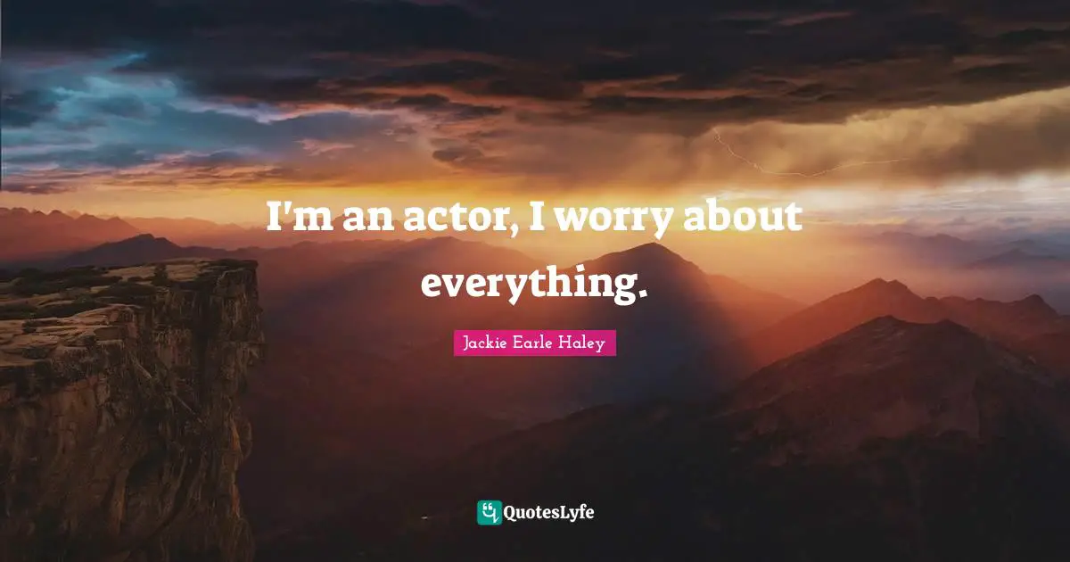I'm an actor, I worry about everything.