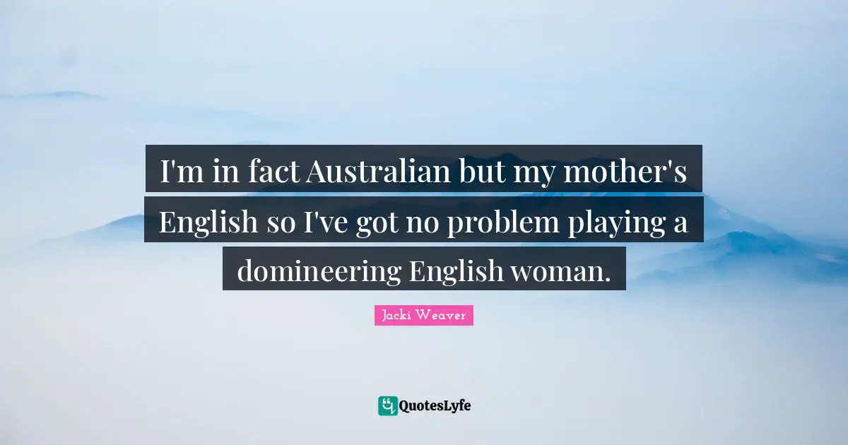 I'm in fact Australian but my mother's English so I've got no problem playing a domineering English woman.