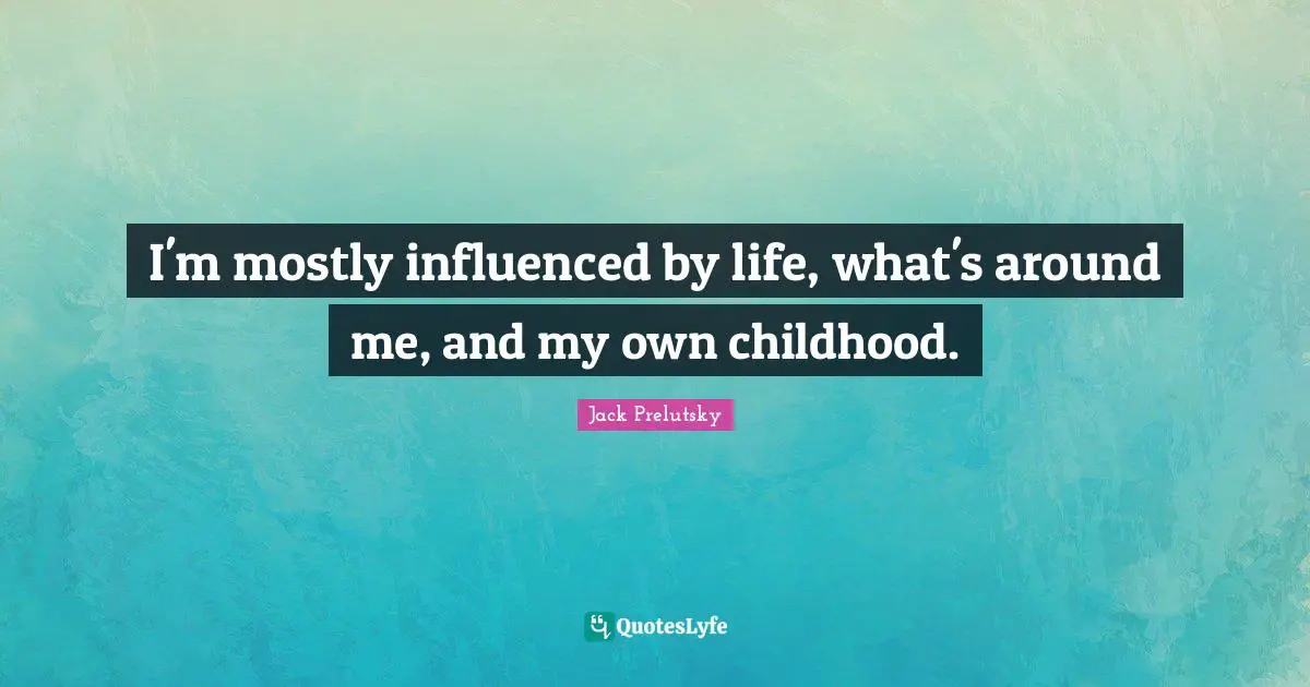 I'm mostly influenced by life, what's around me, and my own childhood.