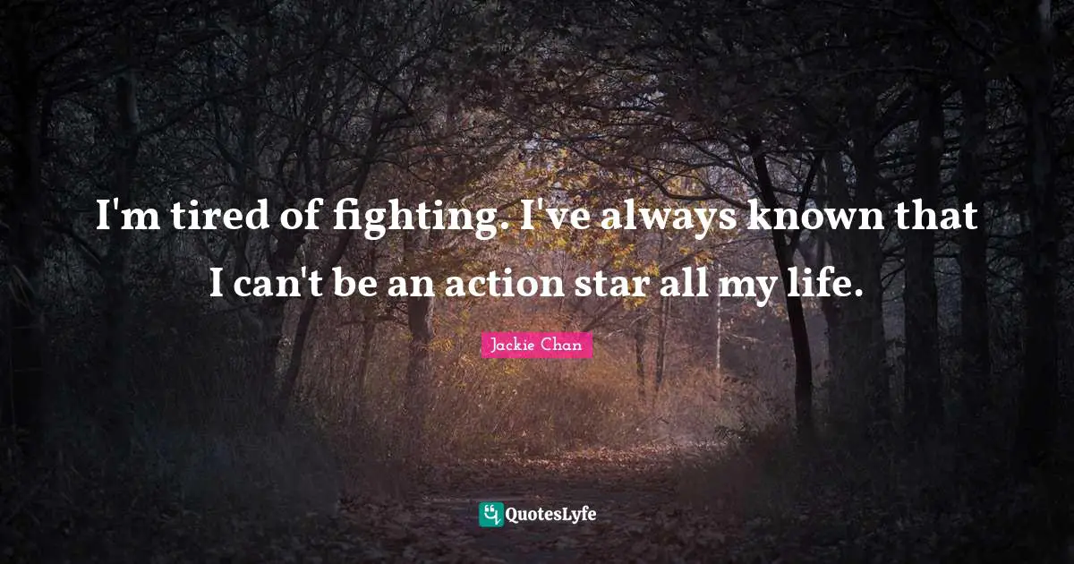 I'm tired of fighting. I've always known that I can't be an action star all my life.