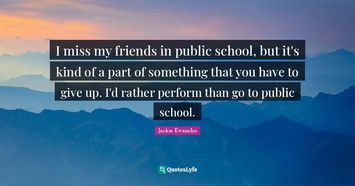 I miss my friends in public school, but it's kind of a part of something that you have to give up. I'd rather perform than go to public school.