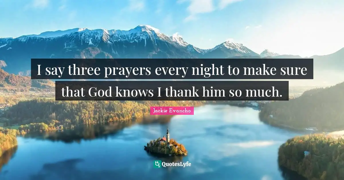I say three prayers every night to make sure that God knows I thank him so much.