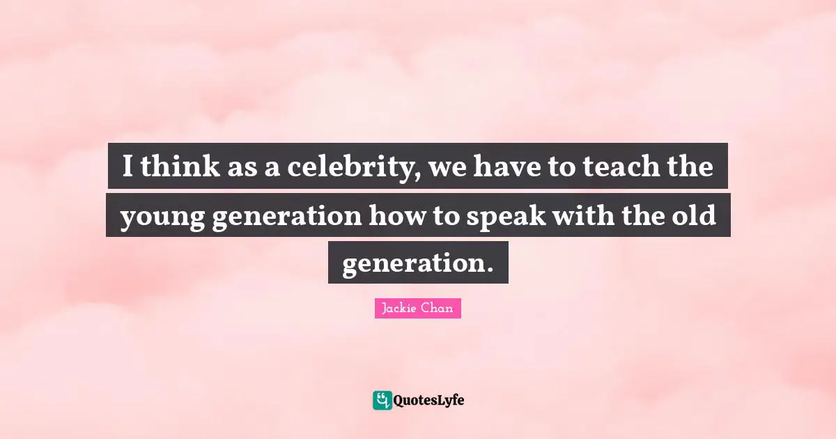 I think as a celebrity, we have to teach the young generation how to speak with the old generation.