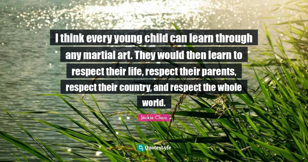 I think every young child can learn through any martial art. They would then learn to respect their life, respect their parents, respect their country, and respect the whole world.