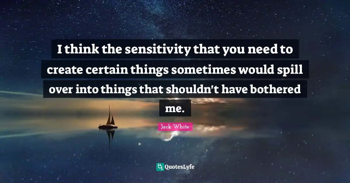 I think the sensitivity that you need to create certain things sometimes would spill over into things that shouldn't have bothered me.