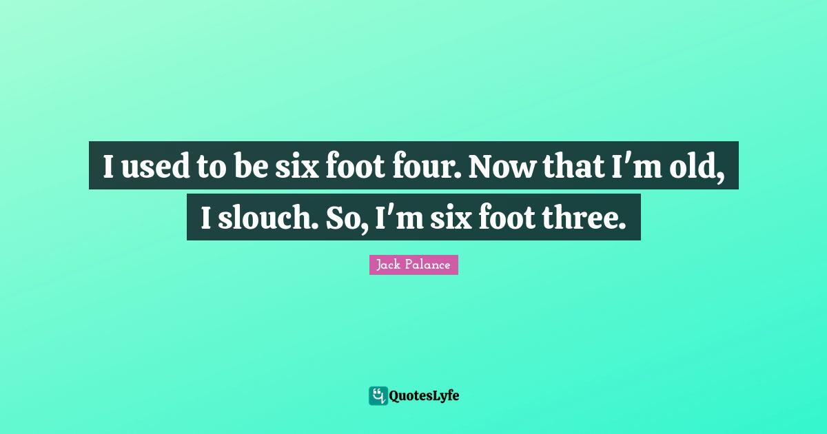 I used to be six foot four. Now that I'm old, I slouch. So, I'm six foot three.
