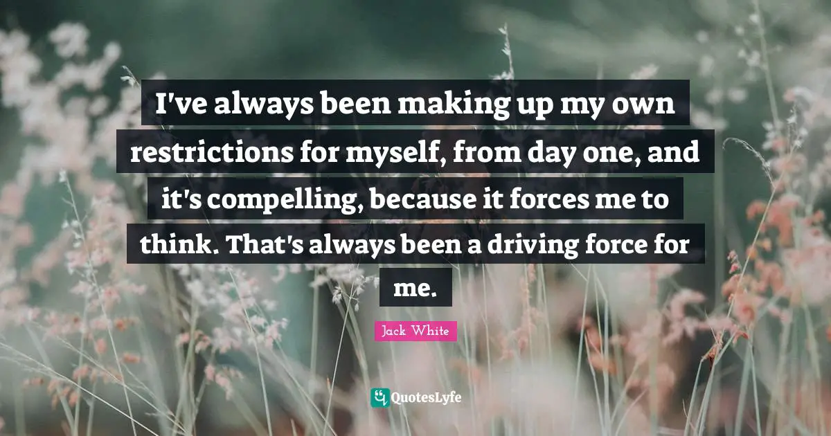 I've always been making up my own restrictions for myself, from day one, and it's compelling, because it forces me to think. That's always been a driving force for me.