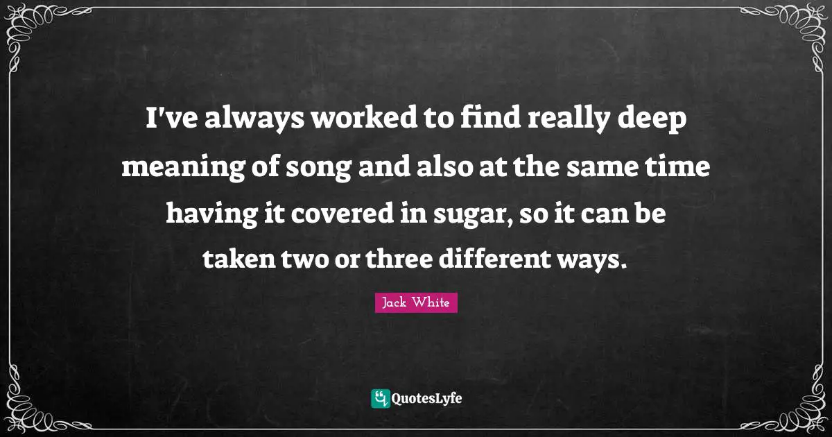 Jack White Quotes: "I've always worked to find really deep meaning of song and also at the same time having it covered in sugar, so it can be taken two or three different ways."