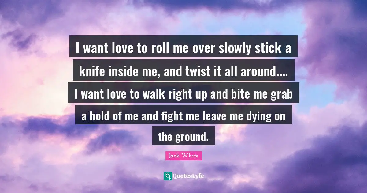 Jack White Quotes: "I want love to roll me over slowly stick a knife inside me, and twist it all around.... I want love to walk right up and bite me grab a hold of me and fight me leave me dying on the ground."