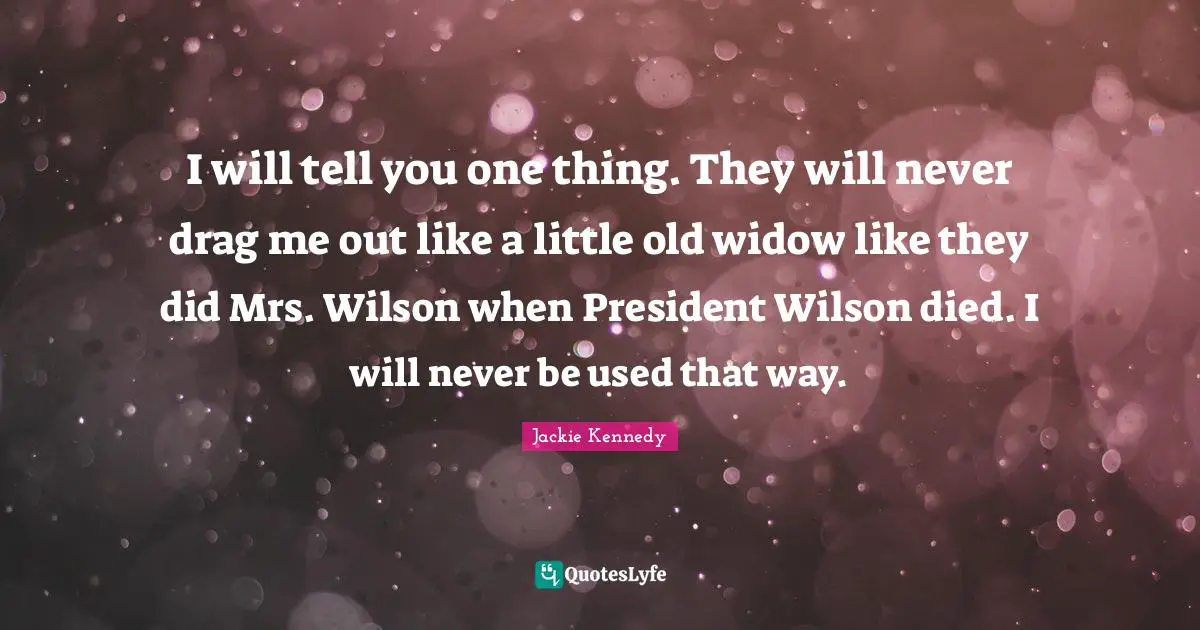 Jackie Kennedy Quotes: "I will tell you one thing. They will never drag me out like a little old widow like they did Mrs. Wilson when President Wilson died. I will never be used that way."