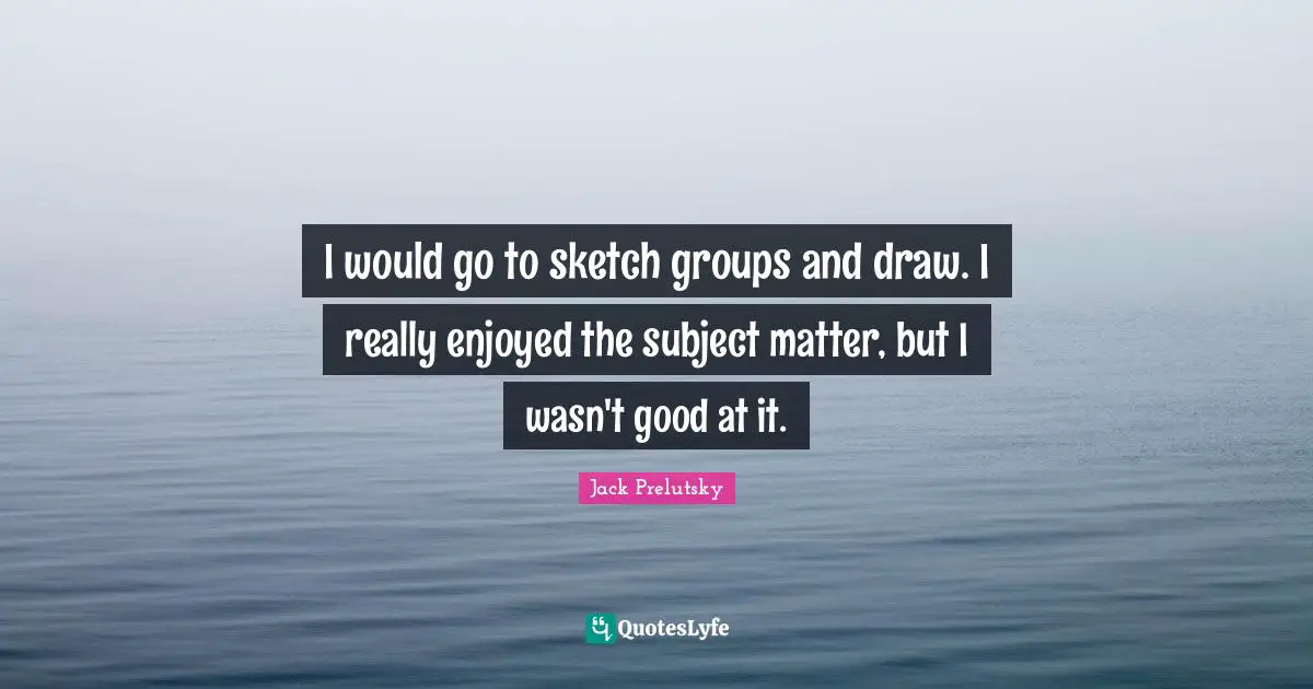 I would go to sketch groups and draw. I really enjoyed the subject matter, but I wasn't good at it.