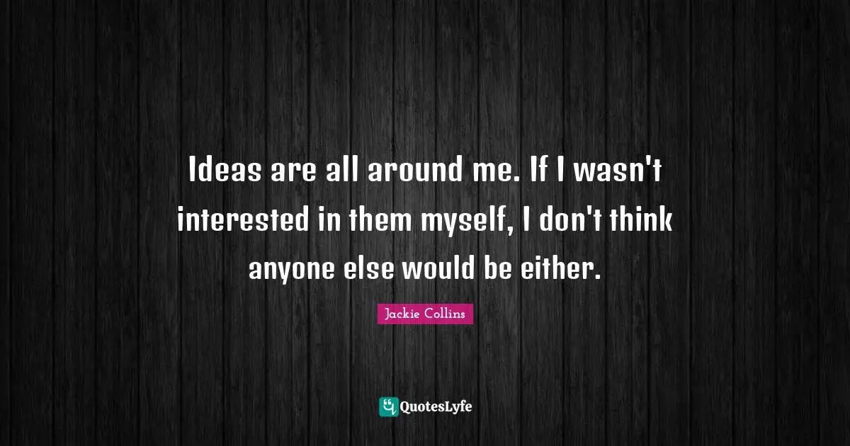 Ideas are all around me. If I wasn't interested in them myself, I don't think anyone else would be either.