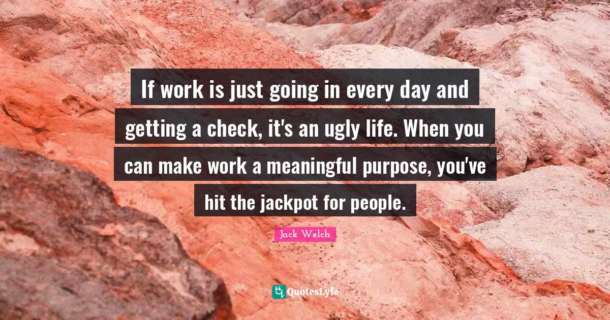 If work is just going in every day and getting a check, it's an ugly life. When you can make work a meaningful purpose, you've hit the jackpot for people.