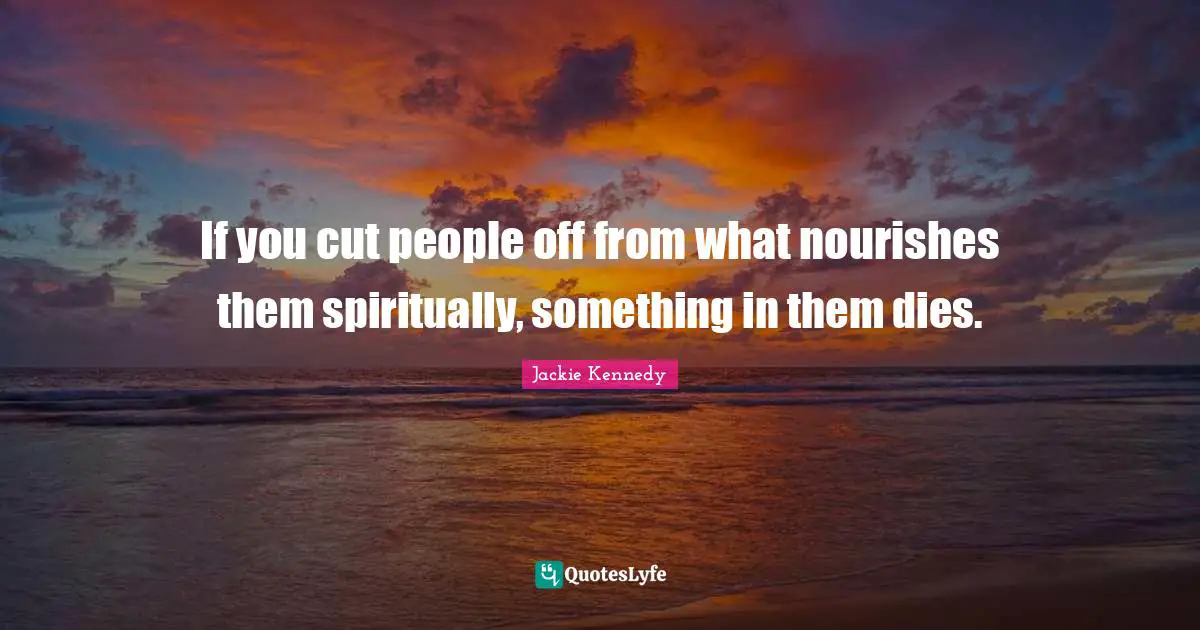 Jackie Kennedy Quotes: "If you cut people off from what nourishes them spiritually, something in them dies."