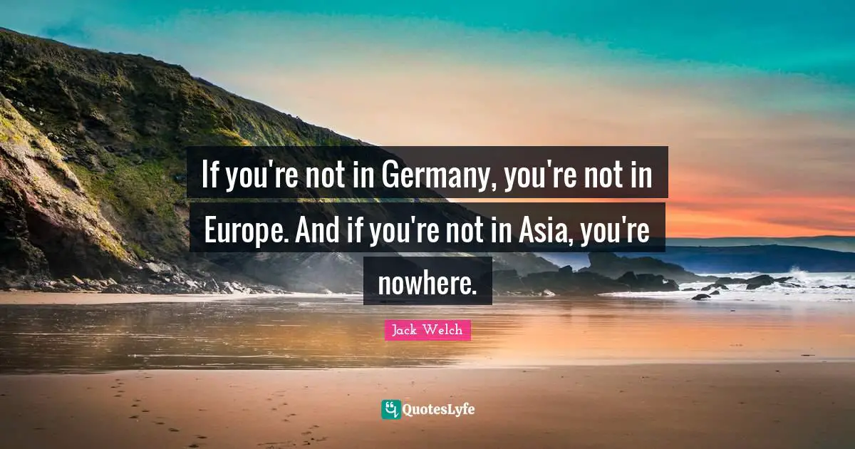 If you're not in Germany, you're not in Europe. And if you're not in Asia, you're nowhere.