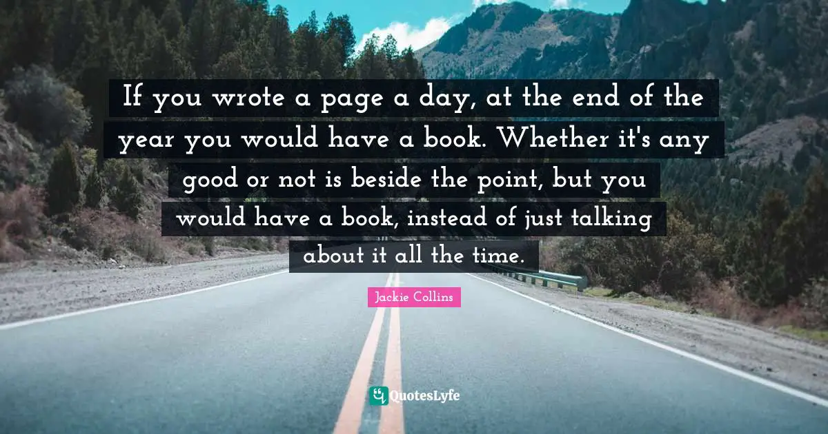 If you wrote a page a day, at the end of the year you would have a book. Whether it's any good or not is beside the point, but you would have a book, instead of just talking about it all the time.