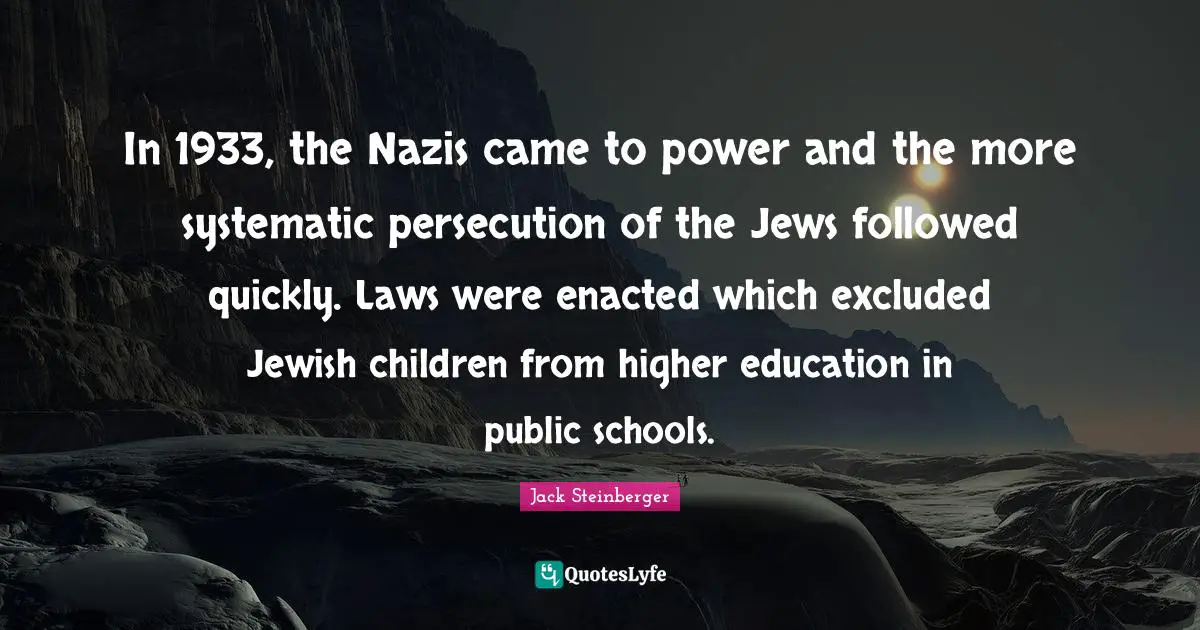 In 1933, the Nazis came to power and the more systematic persecution of the Jews followed quickly. Laws were enacted which excluded Jewish children from higher education in public schools.