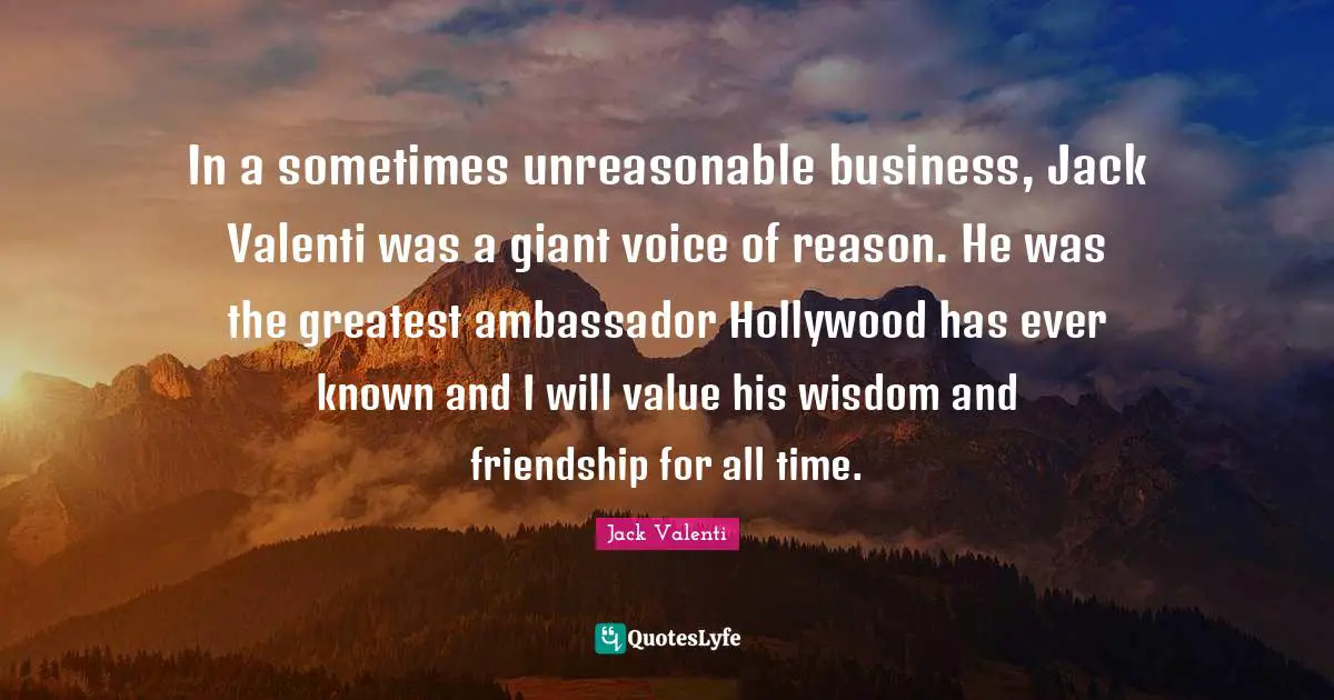 In a sometimes unreasonable business, Jack Valenti was a giant voice of reason. He was the greatest ambassador Hollywood has ever known and I will value his wisdom and friendship for all time.