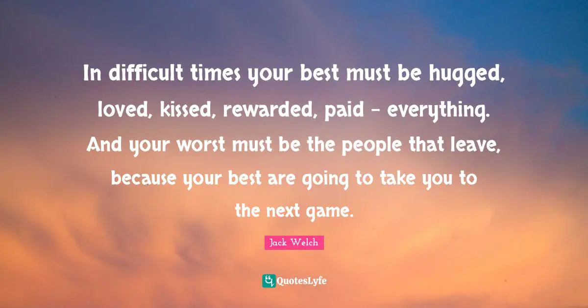 In difficult times your best must be hugged, loved, kissed, rewarded, paid - everything. And your worst must be the people that leave, because your best are going to take you to the next game.