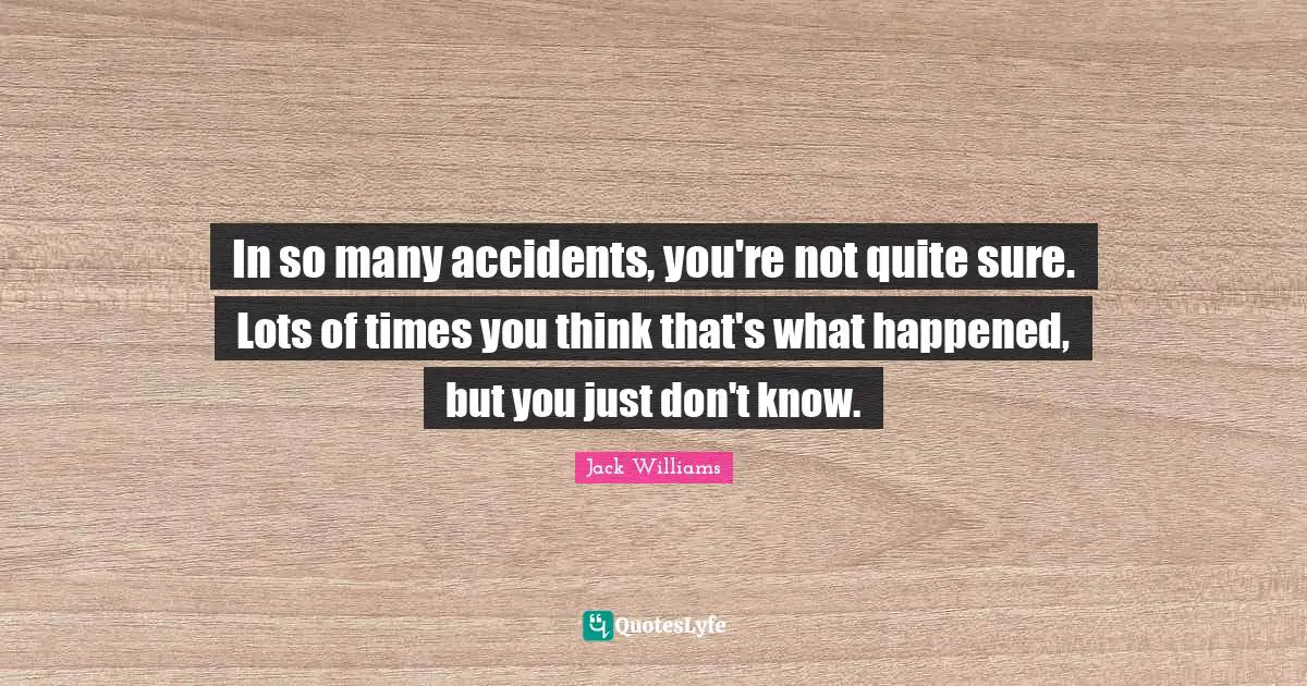 In so many accidents, you're not quite sure. Lots of times you think that's what happened, but you just don't know.