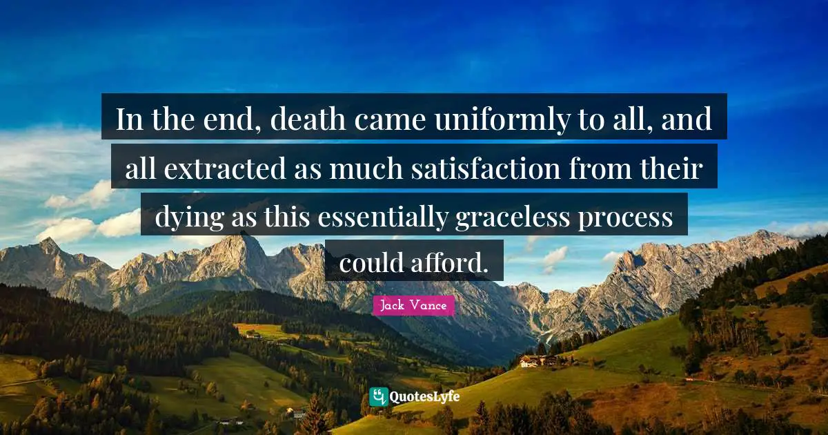 In the end, death came uniformly to all, and all extracted as much satisfaction from their dying as this essentially graceless process could afford.