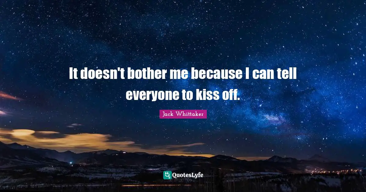It doesn't bother me because I can tell everyone to kiss off.