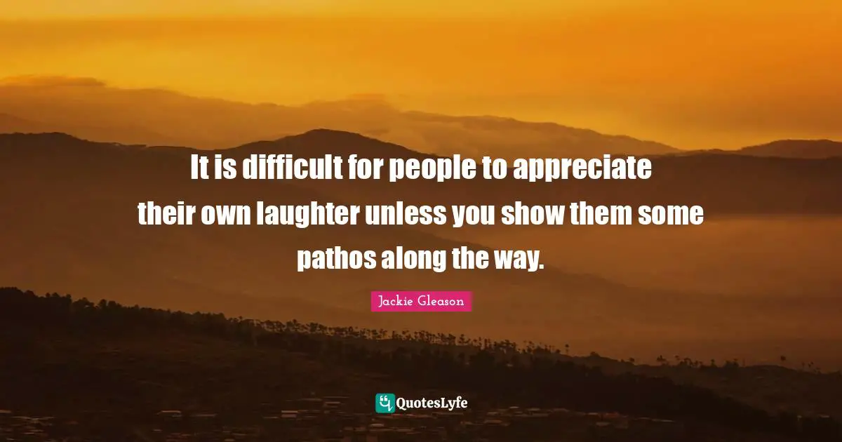 It is difficult for people to appreciate their own laughter unless you show them some pathos along the way.