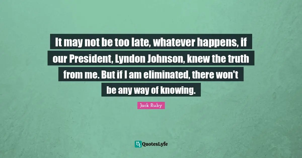 Ruby Quotes: "It may not be too late, whatever happens, if our President, Lyndon Johnson, knew the truth from me. But if I am eliminated, there won't be any way of knowing."