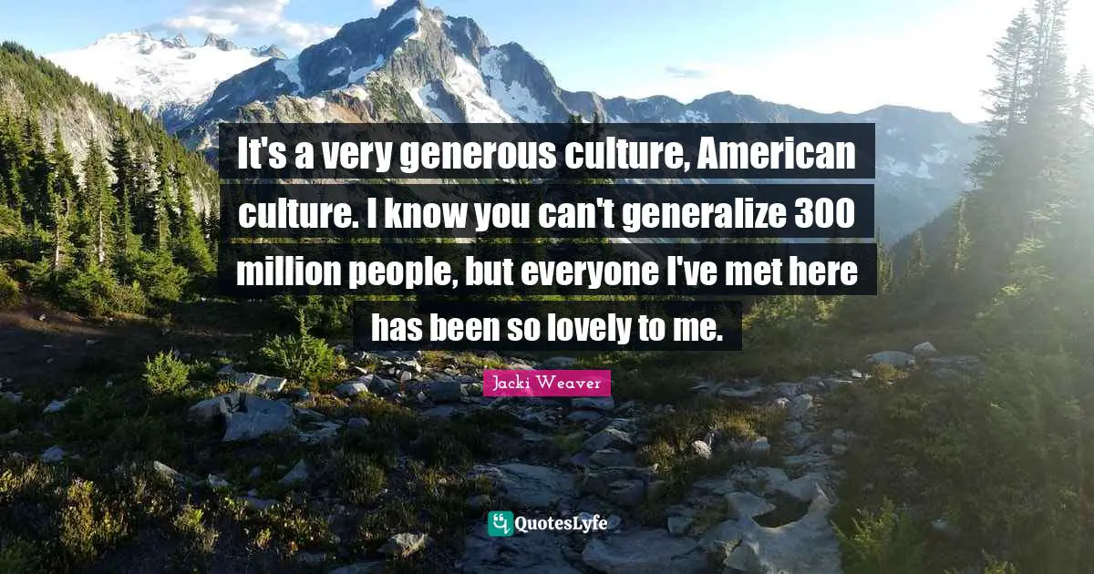 It's a very generous culture, American culture. I know you can't generalize 300 million people, but everyone I've met here has been so lovely to me.