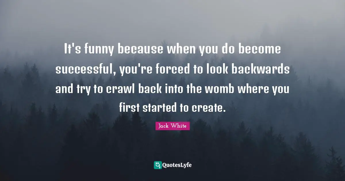 It's funny because when you do become successful, you're forced to look backwards and try to crawl back into the womb where you first started to create.