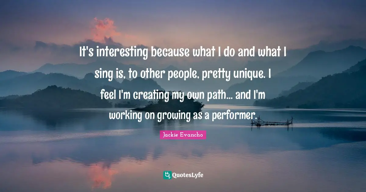 It's interesting because what I do and what I sing is, to other people, pretty unique. I feel I'm creating my own path... and I'm working on growing as a performer.