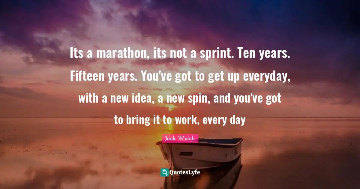 Its a marathon, its not a sprint. Ten years. Fifteen years. You've got to get up everyday, with a new idea, a new spin, and you've got to bring it to work, every day