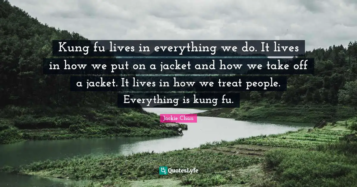 Kung fu lives in everything we do. It lives in how we put on a jacket and how we take off a jacket. It lives in how we treat people. Everything is kung fu.