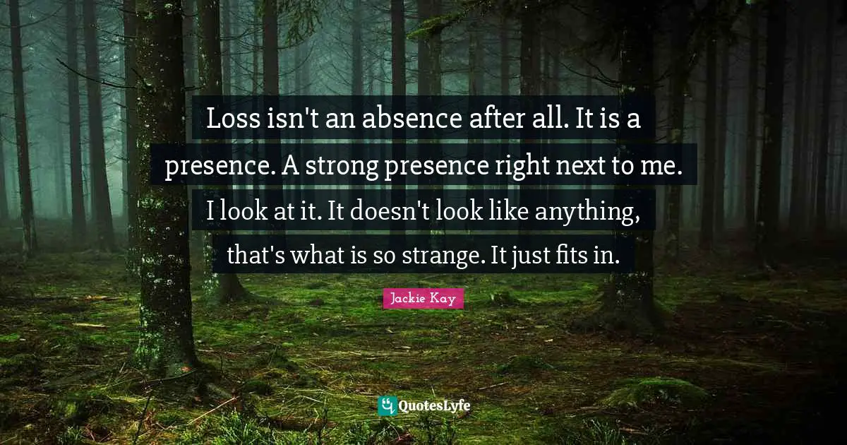 Loss isn't an absence after all. It is a presence. A strong presence right next to me. I look at it. It doesn't look like anything, that's what is so strange. It just fits in.