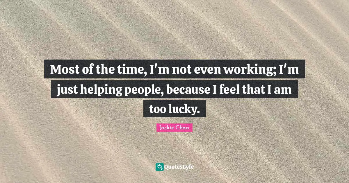 Most of the time, I'm not even working; I'm just helping people, because I feel that I am too lucky.