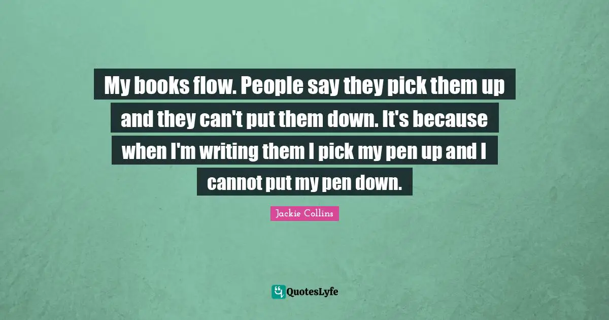 My books flow. People say they pick them up and they can't put them down. It's because when I'm writing them I pick my pen up and I cannot put my pen down.