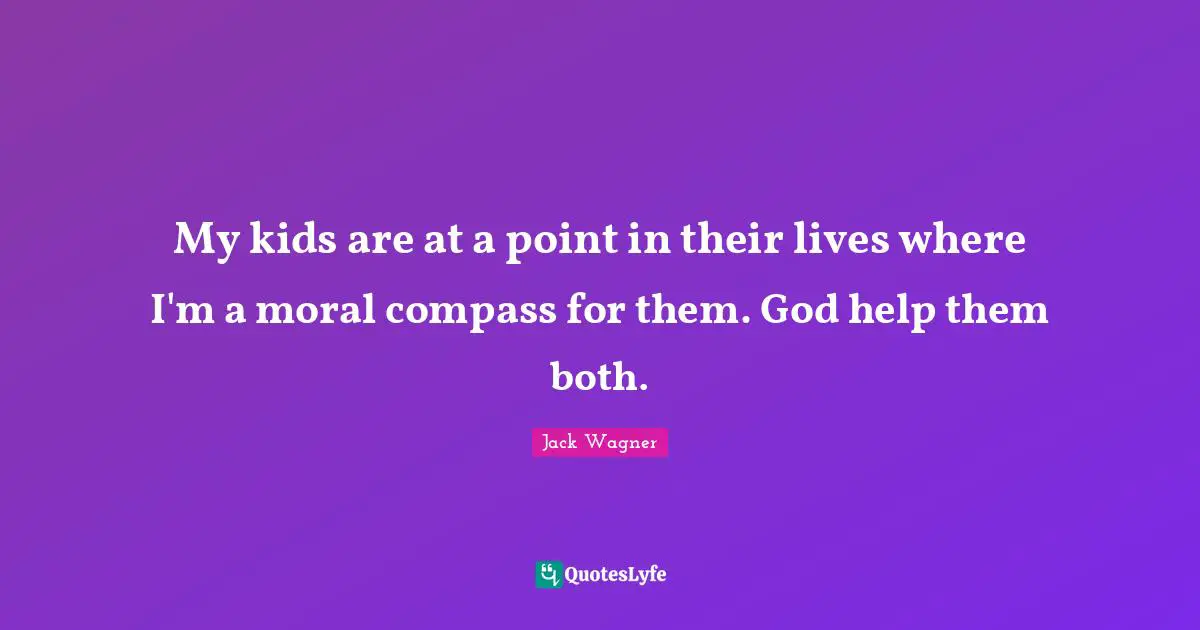 My kids are at a point in their lives where I'm a moral compass for them. God help them both.