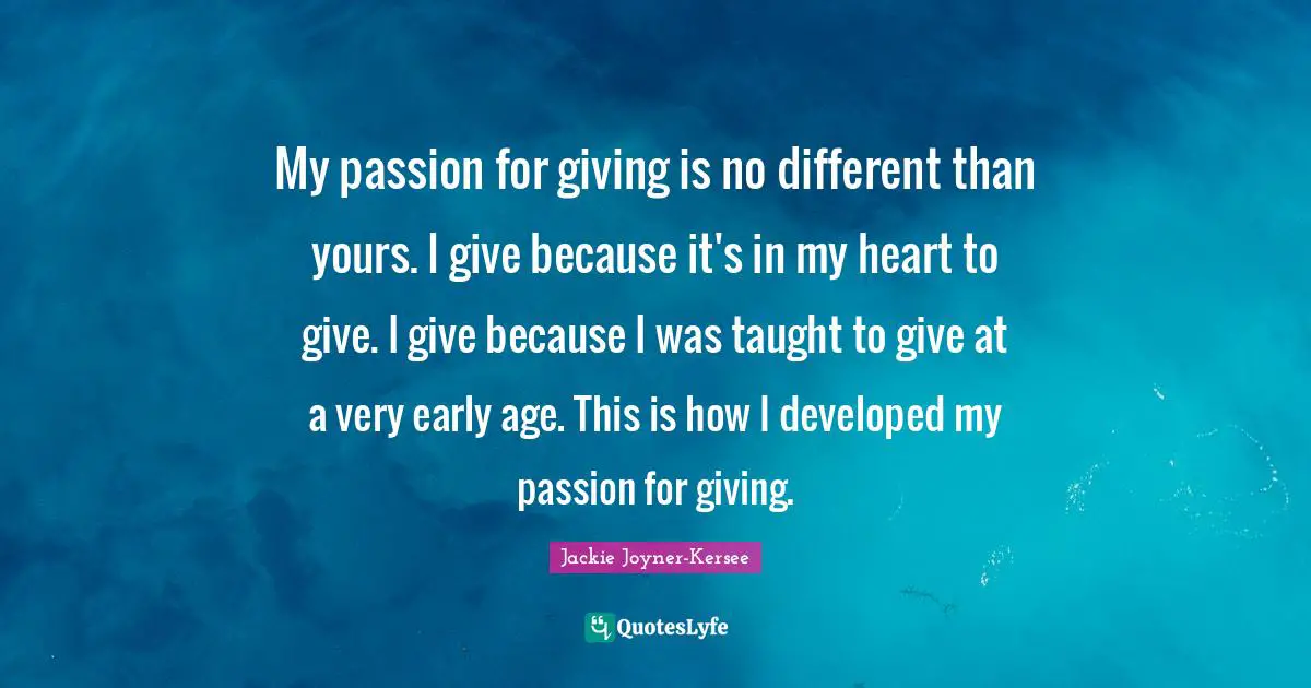 Jackie Joyner-Kersee Quotes: "My passion for giving is no different than yours. I give because it's in my heart to give. I give because I was taught to give at a very early age. This is how I developed my passion for giving."