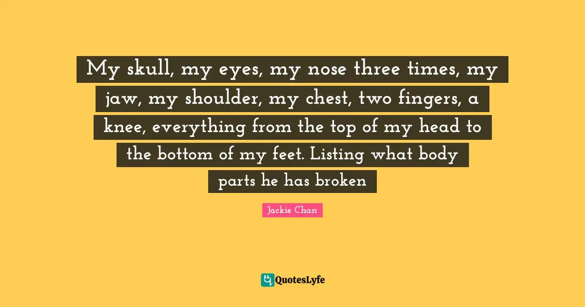 My skull, my eyes, my nose three times, my jaw, my shoulder, my chest, two fingers, a knee, everything from the top of my head to the bottom of my feet. Listing what body parts he has broken