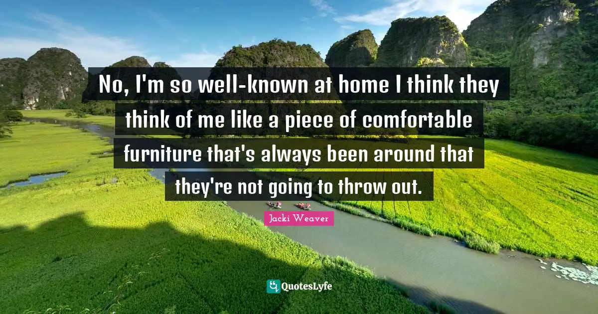 No, I'm so well-known at home I think they think of me like a piece of comfortable furniture that's always been around that they're not going to throw out.