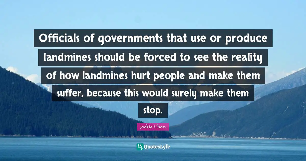 Officials of governments that use or produce landmines should be forced to see the reality of how landmines hurt people and make them suffer, because this would surely make them stop.