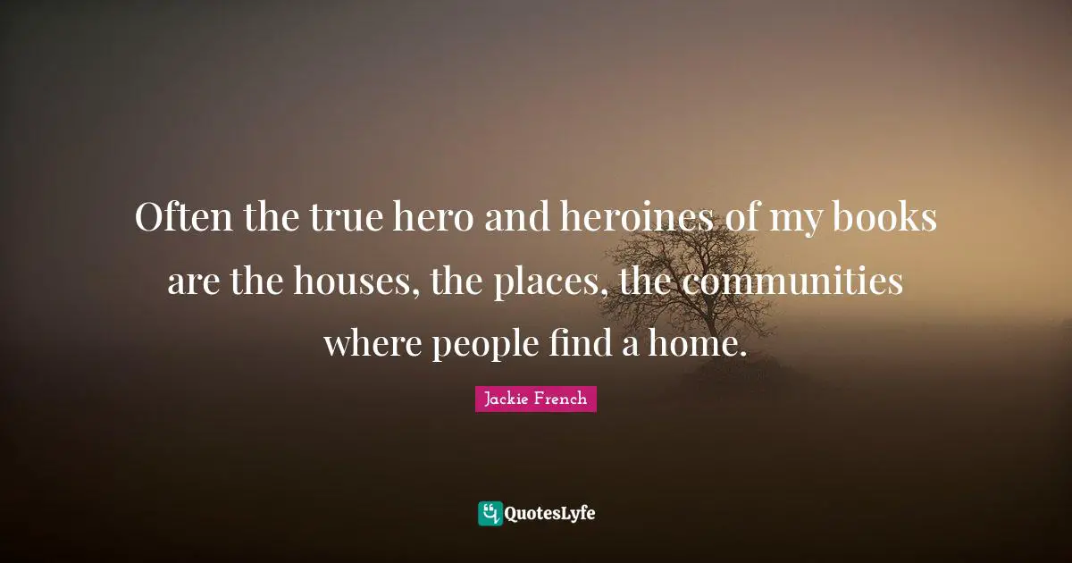 Often the true hero and heroines of my books are the houses, the places, the communities where people find a home.