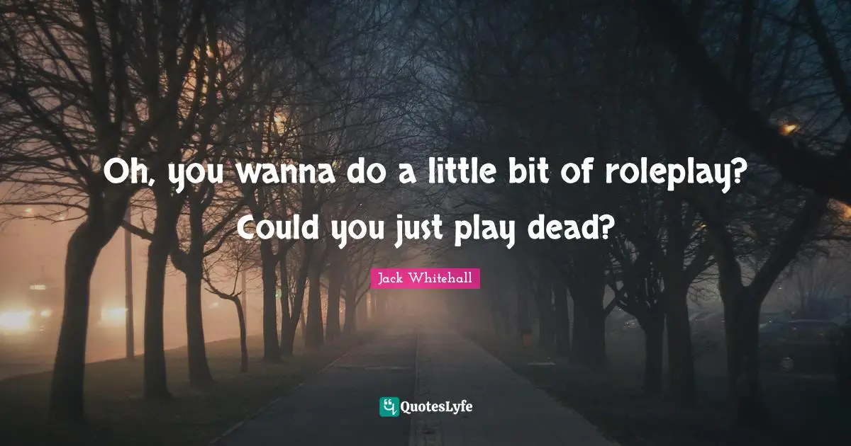 Oh, you wanna do a little bit of roleplay? Could you just play dead?