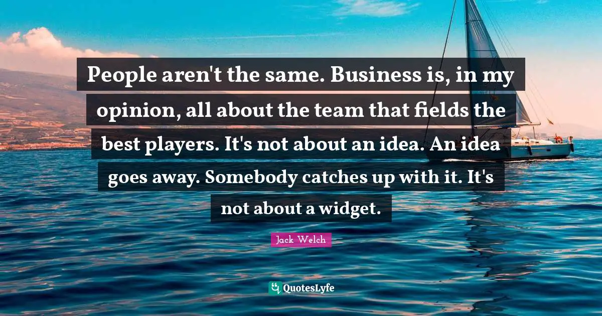 People aren't the same. Business is, in my opinion, all about the team that fields the best players. It's not about an idea. An idea goes away. Somebody catches up with it. It's not about a widget.