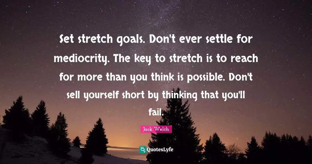 Set stretch goals. Don't ever settle for mediocrity. The key to stretch is to reach for more than you think is possible. Don't sell yourself short by thinking that you'll fail.