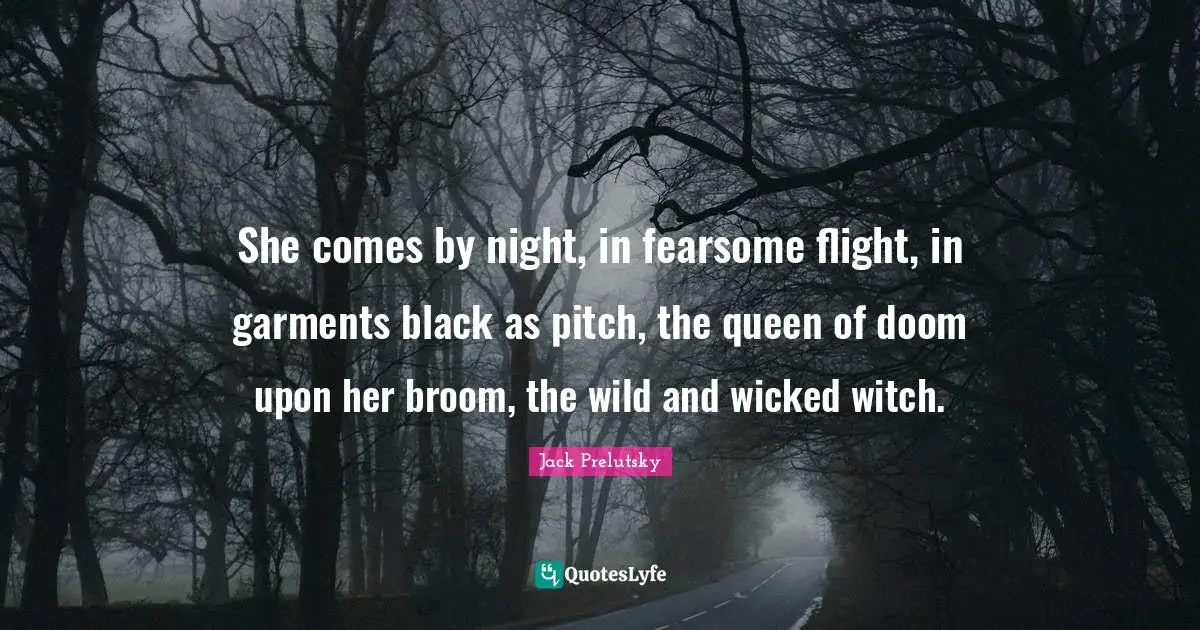 She comes by night, in fearsome flight, in garments black as pitch, the queen of doom upon her broom, the wild and wicked witch.