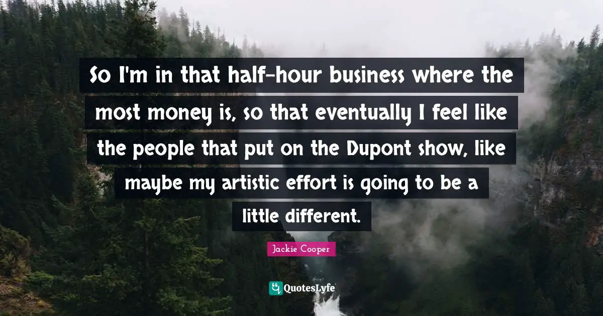 So I'm in that half-hour business where the most money is, so that eventually I feel like the people that put on the Dupont show, like maybe my artistic effort is going to be a little different.